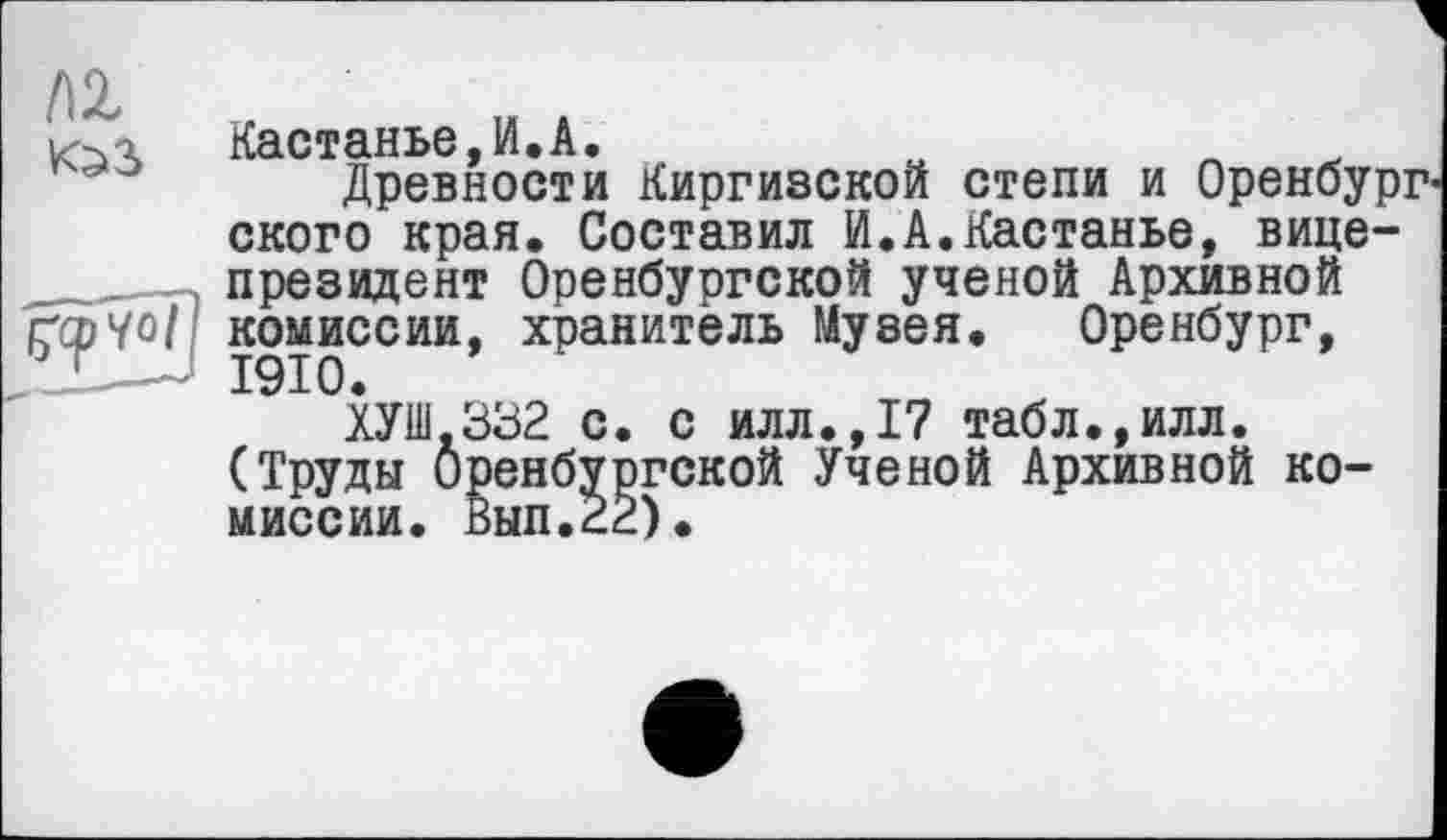 ﻿Кастанье,И.А.	о	л
Древности Киргизской степи и Оренбург ского края. Составил И.А.Кастанье, вице-президент Оренбургской ученой Архивной комиссии, хранитель Музея. Оренбург, 1910.
ХУШ.332 с. с илл.,17 табл.,илл. (Труды Оренбуогской Ученой Архивной комиссии. Вып.гё).